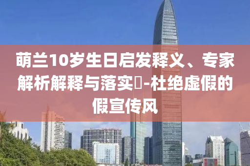 萌蘭10歲生日啟發(fā)釋義、專家解析解釋與落實(shí)?-杜絕虛假的假宣傳風(fēng)