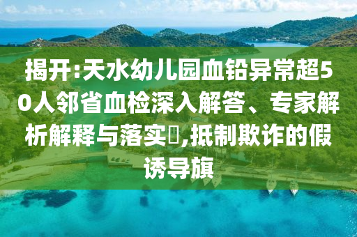 揭開:天水幼兒園血鉛異常超50人鄰省血檢深入解答、專家解析解釋與落實?,抵制欺詐的假誘導旗
