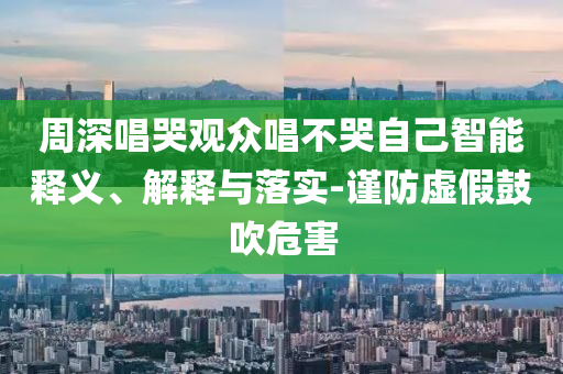 周深唱哭觀眾唱不哭自己智能釋義、解釋與落實(shí)-謹(jǐn)防虛假鼓吹危害