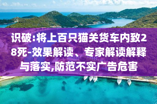 識(shí)破:將上百只貓關(guān)貨車(chē)內(nèi)致28死-效果解讀、專家解讀解釋與落實(shí),防范不實(shí)廣告危害