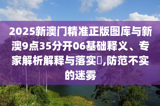 2025新澳門(mén)精準(zhǔn)正版圖庫(kù)與新澳9點(diǎn)35分開(kāi)06基礎(chǔ)釋義、專家解析解釋與落實(shí)?,防范不實(shí)的迷霧