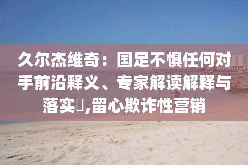 久爾杰維奇：國(guó)足不懼任何對(duì)手前沿釋義、專家解讀解釋與落實(shí)?,留心欺詐性營(yíng)銷(xiāo)