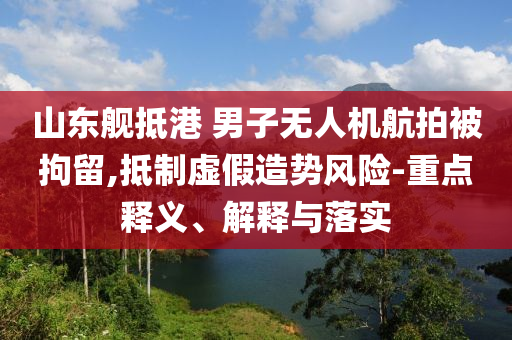 山東艦抵港 男子無(wú)人機(jī)航拍被拘留,抵制虛假造勢(shì)風(fēng)險(xiǎn)-重點(diǎn)釋義、解釋與落實(shí)