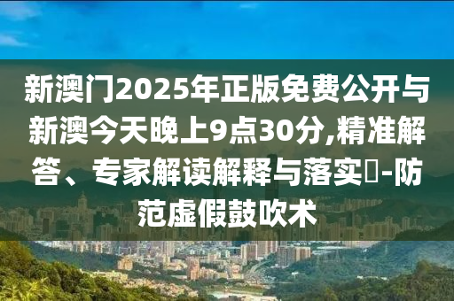 新澳門2025年正版免費公開與新澳今天晚上9點30分,精準解答、專家解讀解釋與落實?-防范虛假鼓吹術