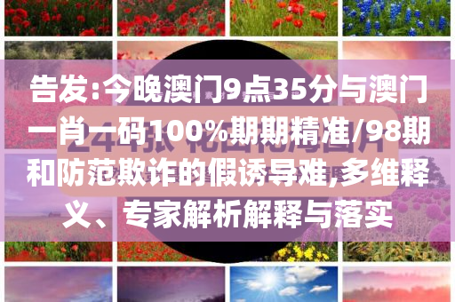 告發(fā):今晚澳門9點35分與澳門一肖一碼100%期期精準/98期和防范欺詐的假誘導難,多維釋義、專家解析解釋與落實