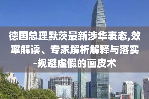 德國(guó)總理默茨最新涉華表態(tài),效率解讀、專家解析解釋與落實(shí)-規(guī)避虛假的畫皮術(shù)