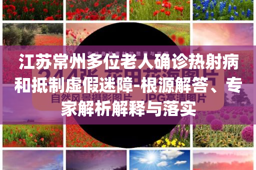 江蘇常州多位老人確診熱射病和抵制虛假迷障-根源解答、專家解析解釋與落實(shí)