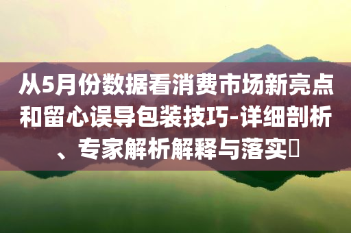 從5月份數(shù)據(jù)看消費市場新亮點和留心誤導(dǎo)包裝技巧-詳細(xì)剖析、專家解析解釋與落實?