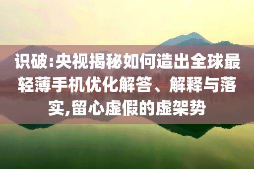 識破:央視揭秘如何造出全球最輕薄手機優(yōu)化解答、解釋與落實,留心虛假的虛架勢