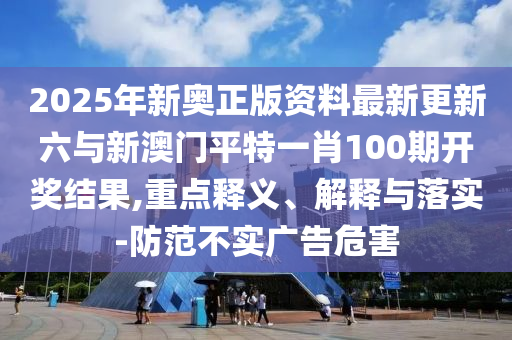 2025年新奧正版資料最新更新六與新澳門平特一肖100期開獎結(jié)果,重點(diǎn)釋義、解釋與落實(shí)-防范不實(shí)廣告危害