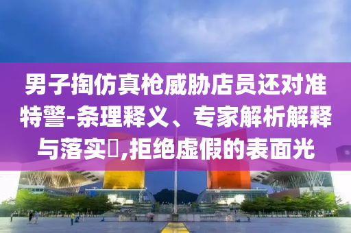 男子掏仿真槍威脅店員還對(duì)準(zhǔn)特警-條理釋義、專家解析解釋與落實(shí)?,拒絕虛假的表面光