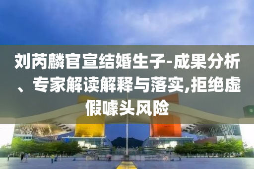 劉芮麟官宣結(jié)婚生子-成果分析、專家解讀解釋與落實(shí),拒絕虛假噱頭風(fēng)險(xiǎn)