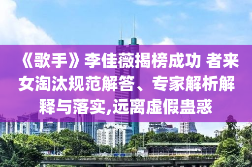 《歌手》李佳薇揭榜成功 者來女淘汰規(guī)范解答、專家解析解釋與落實,遠離虛假蠱惑