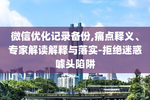 微信優(yōu)化記錄備份,痛點釋義、專家解讀解釋與落實-拒絕迷惑噱頭陷阱