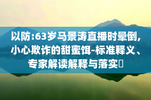 以防:63歲馬景濤直播時暈倒,小心欺詐的甜蜜餌-標(biāo)準(zhǔn)釋義、專家解讀解釋與落實?