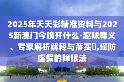 2025年天天彩精準資料與2025新澳門今晚開什么-趣味釋義、專家解析解釋與落實?,謹防虛假的障眼法
