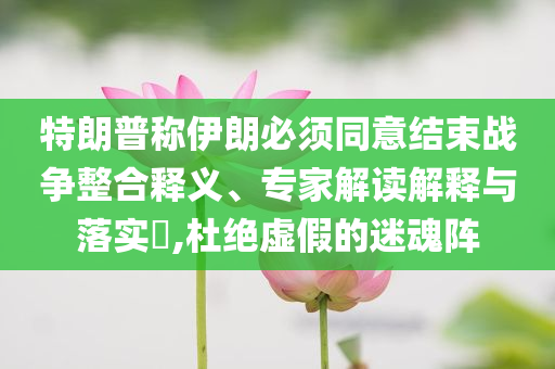 特朗普稱伊朗必須同意結(jié)束戰(zhàn)爭整合釋義、專家解讀解釋與落實?,杜絕虛假的迷魂陣
