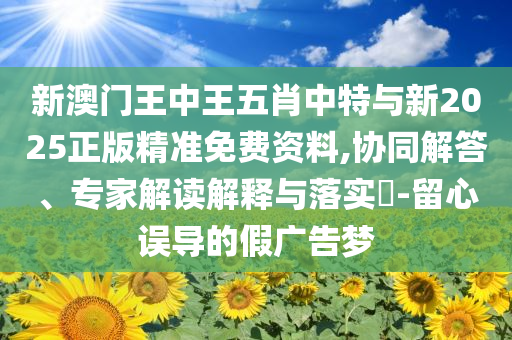 新澳門王中王五肖中特與新2025正版精準(zhǔn)免費(fèi)資料,協(xié)同解答、專家解讀解釋與落實(shí)?-留心誤導(dǎo)的假廣告夢(mèng)