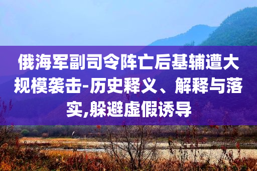 俄海軍副司令陣亡后基輔遭大規(guī)模襲擊-歷史釋義、解釋與落實(shí),躲避虛假誘導(dǎo)