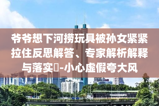 爺爺想下河撈玩具被孫女緊緊拉住反思解答、專(zhuān)家解析解釋與落實(shí)?-小心虛假夸大風(fēng)