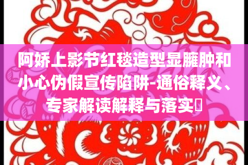 阿嬌上影節(jié)紅毯造型顯臃腫和小心偽假宣傳陷阱-通俗釋義、專家解讀解釋與落實(shí)?
