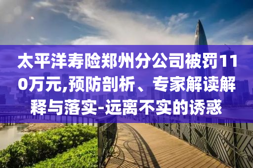 太平洋壽險(xiǎn)鄭州分公司被罰110萬(wàn)元,預(yù)防剖析、專家解讀解釋與落實(shí)-遠(yuǎn)離不實(shí)的誘惑