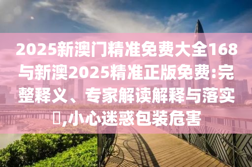 2025新澳門精準(zhǔn)免費大全168與新澳2025精準(zhǔn)正版免費:完整釋義、專家解讀解釋與落實?,小心迷惑包裝危害