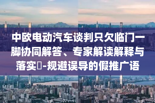 中歐電動汽車談判只欠臨門一腳協(xié)同解答、專家解讀解釋與落實?-規(guī)避誤導的假推廣語