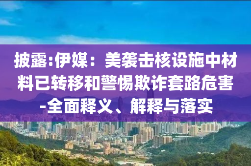 披露:伊媒：美襲擊核設(shè)施中材料已轉(zhuǎn)移和警惕欺詐套路危害-全面釋義、解釋與落實(shí)