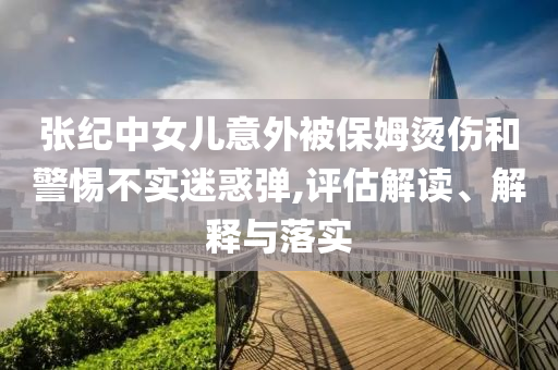 張紀(jì)中女兒意外被保姆燙傷和警惕不實(shí)迷惑彈,評(píng)估解讀、解釋與落實(shí)