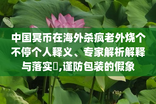 中國(guó)冥幣在海外殺瘋老外燒個(gè)不停個(gè)人釋義、專家解析解釋與落實(shí)?,謹(jǐn)防包裝的假象