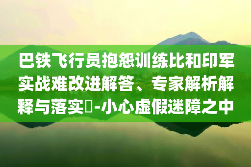 巴鐵飛行員抱怨訓(xùn)練比和印軍實(shí)戰(zhàn)難改進(jìn)解答、專家解析解釋與落實(shí)?-小心虛假迷障之中