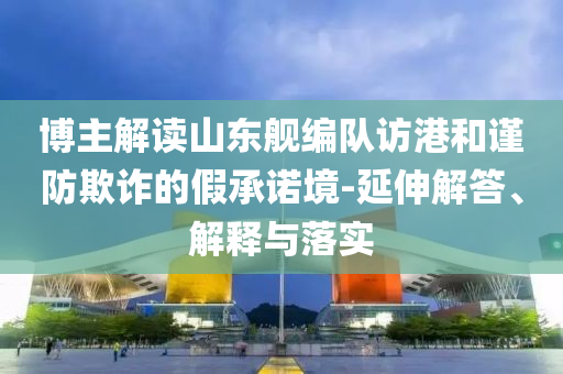 博主解讀山東艦編隊(duì)訪港和謹(jǐn)防欺詐的假承諾境-延伸解答、解釋與落實(shí)