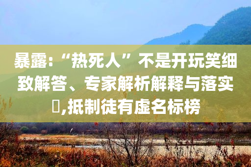 暴露:“熱死人”不是開玩笑細致解答、專家解析解釋與落實?,抵制徒有虛名標榜