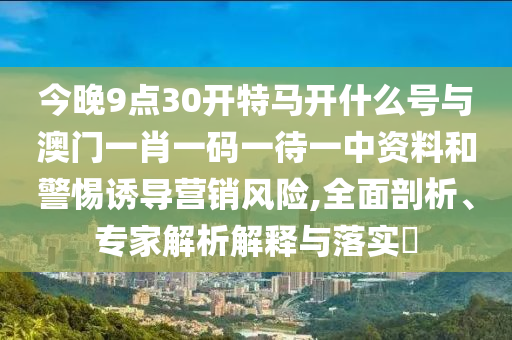 今晚9點30開特馬開什么號與澳門一肖一碼一待一中資料和警惕誘導(dǎo)營銷風(fēng)險,全面剖析、專家解析解釋與落實?