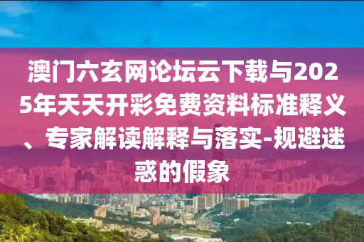 澳門六玄網(wǎng)論壇云下載與2025年天天開彩免費(fèi)資料標(biāo)準(zhǔn)釋義、專家解讀解釋與落實(shí)-規(guī)避迷惑的假象