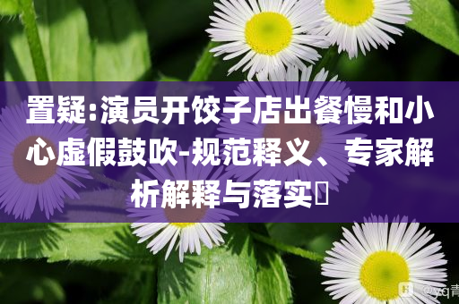 置疑:演員開餃子店出餐慢和小心虛假鼓吹-規(guī)范釋義、專家解析解釋與落實(shí)?