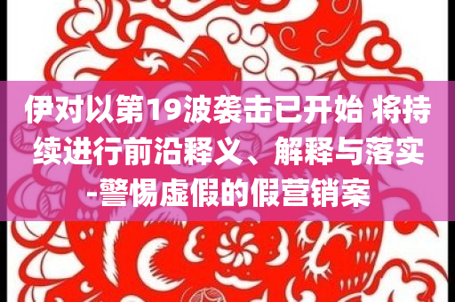 伊對(duì)以第19波襲擊已開始 將持續(xù)進(jìn)行前沿釋義、解釋與落實(shí)-警惕虛假的假營(yíng)銷案