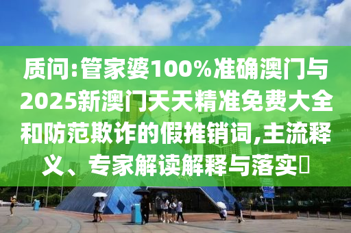 質(zhì)問:管家婆100%準(zhǔn)確澳門與2025新澳門天天精準(zhǔn)免費(fèi)大全和防范欺詐的假推銷詞,主流釋義、專家解讀解釋與落實(shí)?