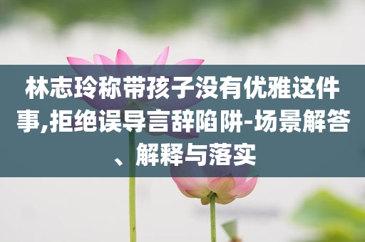 林志玲稱(chēng)帶孩子沒(méi)有優(yōu)雅這件事,拒絕誤導(dǎo)言辭陷阱-場(chǎng)景解答、解釋與落實(shí)