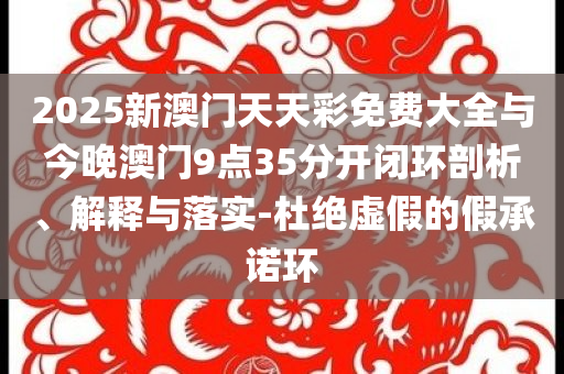 2025新澳門天天彩免費大全與今晚澳門9點35分開閉環(huán)剖析、解釋與落實-杜絕虛假的假承諾環(huán)