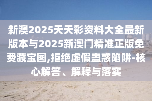 新澳2025天天彩資料大全最新版本與2025新澳門精準(zhǔn)正版免費藏寶圖,拒絕虛假蠱惑陷阱-核心解答、解釋與落實