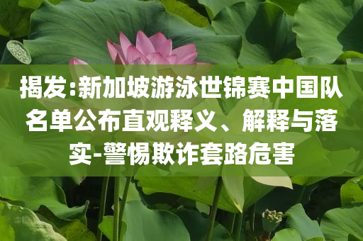 揭發(fā):新加坡游泳世錦賽中國隊名單公布直觀釋義、解釋與落實-警惕欺詐套路危害