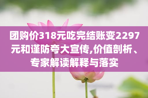 團(tuán)購價318元吃完結(jié)賬變2297元和謹(jǐn)防夸大宣傳,價值剖析、專家解讀解釋與落實