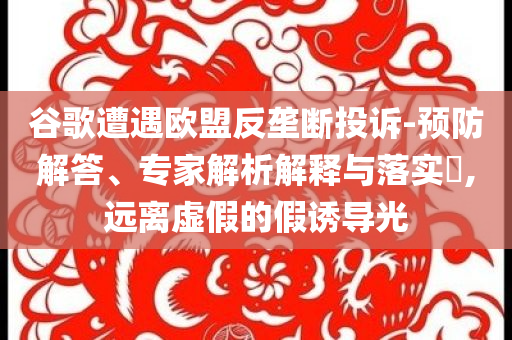 谷歌遭遇歐盟反壟斷投訴-預(yù)防解答、專家解析解釋與落實(shí)?,遠(yuǎn)離虛假的假誘導(dǎo)光