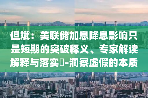 但斌：美聯(lián)儲加息降息影響只是短期的突破釋義、專家解讀解釋與落實(shí)?-洞察虛假的本質(zhì)