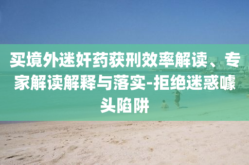 買境外迷奸藥獲刑效率解讀、專家解讀解釋與落實-拒絕迷惑噱頭陷阱