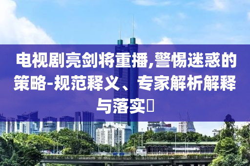 電視劇亮劍將重播,警惕迷惑的策略-規(guī)范釋義、專家解析解釋與落實?