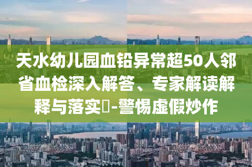 天水幼兒園血鉛異常超50人鄰省血檢深入解答、專家解讀解釋與落實?-警惕虛假炒作