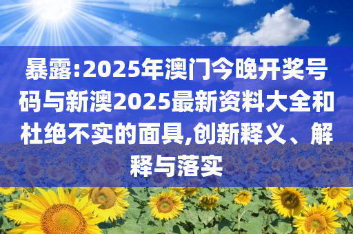暴露:2025年澳門今晚開獎號碼與新澳2025最新資料大全和杜絕不實的面具,創(chuàng)新釋義、解釋與落實